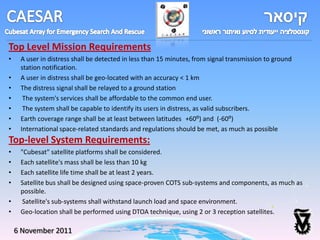 Top Level Mission Requirements
•    A user in distress shall be detected in less than 15 minutes, from signal transmission to ground
     station notification.
•    A user in distress shall be geo-located with an accuracy < 1 km
•    The distress signal shall be relayed to a ground station
•     The system's services shall be affordable to the common end user.
•     The system shall be capable to identify its users in distress, as valid subscribers.
•    Earth coverage range shall be at least between latitudes +60⁰) and (-60⁰)
•    International space-related standards and regulations should be met, as much as possible
Top-level System Requirements:
•    "Cubesat" satellite platforms shall be considered.
•    Each satellite's mass shall be less than 10 kg
•    Each satellite life time shall be at least 2 years.
•    Satellite bus shall be designed using space-proven COTS sub-systems and components, as much as
     possible.
•     Satellite's sub-systems shall withstand launch load and space environment.
•    Geo-location shall be performed using DTOA technique, using 2 or 3 reception satellites.

    6 November 2011
 