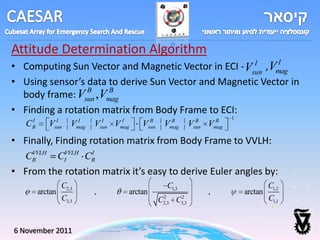 Attitude Determination Algorithm
                                                             I
• Computing Sun Vector and Magnetic Vector in ECI - Vsun , Vmag
                                                      I

• Using sensor’s data to derive Sun Vector and Magnetic Vector in
                 B    B
  body frame: Vsun ,Vmag
• Finding a rotation matrix from Body Frame to ECI:
       I         I          I         I     I            B           B           B         B    1
   C   B      V sun    V   mag   V   sun   V
                                           mag     V    sun       V mag         V
                                                                                sun   V   mag

• Finally, Finding rotation matrix from Body Frame to VVLH:
    VVLH
   CB               CIVVLH CB
                            I


• From the rotation matrix it’s easy to derive Euler angles by:
                    C2,3                                          C1,3                                       C1,2
           arctan                ,             arctan                                 ,             arctan
                    C3,3                                      2
                                                              C
                                                              2,3     C   2
                                                                          3,3
                                                                                                             C1,1


6 November 2011
 