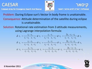 Problem: During Eclipse sun’s Vector in body frame is unattainable.
Consequence: Attitude determination of the satellite during eclipse
               is unattainable.
Solution: Rotational rate estimation from 3 attitude measurements,
          using Lagrange interpolation formula:
            t          t3 t 2                 t3 t1              2t3 t1 t2
               3                   t1                     t2                   t3
                   t1   t2 t1 t3         t2    t1 t2 t3         t3 t1 t3 t2
            t          t3 t 2                 t3 t1              2t3 t1 t2
               3                   t1                     t2                   t3
                   t1   t2 t1 t3         t2    t1 t2 t3         t3 t1 t3 t2
                        t3 t 2                 t3 t1               2t3 t1 t2
            t3                     t1                     t2                       t3
                   t1   t2 t1 t3          t2   t1 t2 t3          t3 t1 t3 t2




6 November 2011
 