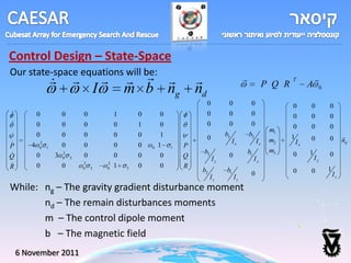 Control Design – State-Space
Our state-space equations will be:
                                
                   
                                                                                                  
                                                                                                                      P Q R
                                                                                                                              T
                                                                                                                                     A
                                                                                                                                         
                                           I           m b ng                   nd                                                           0

                                                                                     0         0             0                0      0           0
          0           0           0               1       0       0                 0         0             0                 0     0           0
          0           0           0               0       1        0                0         0             0                 0     0           0
                                                                                                                       m1
          0           0           0               0       0        1                         b3            b2                1                           
                                                                                     0                                 m2            0           0        nd
          2                                                                                       Ix            Ix             Ix
P      4   0   1       0           0               0       0   0   1    1   P
                                                                                 b3                         b1         m3            1

Q          0       3   2
                                   0               0       0        0       Q                  0                              0                  0
                       0   2                                                             Iy                      Iy                      Iy

R          0           0           2           2
                                                   1       0        0       R
                                   0   3       0       3
                                                                                 b2           b1                              0      0           1
                                                                                                             0                                       Iz
                                                                                      Iz           Iz
While: ng – The gravity gradient disturbance moment
       nd – The remain disturbances moments
       m – The control dipole moment
       b – The magnetic field
    6 November 2011
 