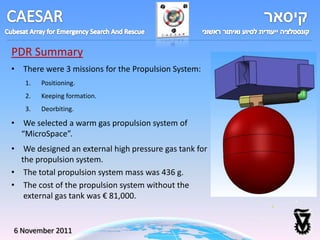 PDR Summary
• There were 3 missions for the Propulsion System:
   1.   Positioning.
   2.   Keeping formation.
   3.   Deorbiting.

• We selected a warm gas propulsion system of
  “MicroSpace”.
• We designed an external high pressure gas tank for
  the propulsion system.
• The total propulsion system mass was 436 g.
• The cost of the propulsion system without the
   external gas tank was € 81,000.


6 November 2011
 