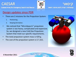 Design updates since PDR
• There are 2 missions for the Propulsion System:
    1.   Positioning.
    2.   Keeping formation.

•  We noticed that “MicroSpace’s” propulsion
   system is too heavy, complicated and expensive.
   So, we designed a new Cold Gas Propulsion
   System that meet our specific requirements.
• The total propulsion system mass is 429 g.
• The cost of the propulsion system is $ 7,321.




6 November 2011
 