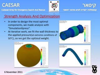 Strength Analysis And Optimization
• In order to design the most optimal
  components, we made analysis with
  “SimulationXpress”.
• At iterative work, we fit the wall thickness to
  the applied pressure(at extreme conditions of
  50°C), so we get the optimal weight.




6 November 2011
 