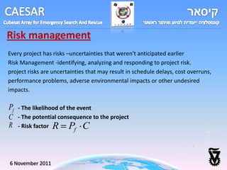Risk management
Every project has risks –uncertainties that weren't anticipated earlier
Risk Management -identifying, analyzing and responding to project risk.
project risks are uncertainties that may result in schedule delays, cost overruns,
performance problems, adverse environmental impacts or other undesired
impacts.

Pf   - The likelihood of the event
C    - The potential consequence to the project
R    - Risk factor R      P C
                          f




6 November 2011
 