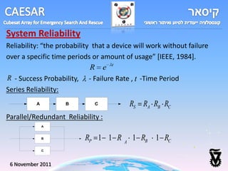 System Reliability
Reliability: “the probability that a device will work without failure
over a specific time periods or amount of usage” *IEEE, 1984].
                             R e t
R - Success Probability, - Failure Rate , t -Time Period
Series Reliability:
          A         B         C             RS RA RB RC
Parallel/Redundant Reliability :
              A



              B           RP 1 1 R      A
                                            1 RB 1 RC
              C



 6 November 2011
 