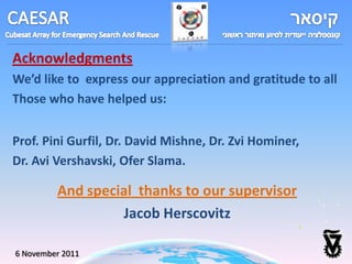 Acknowledgments
We’d like to express our appreciation and gratitude to all
Those who have helped us:


Prof. Pini Gurfil, Dr. David Mishne, Dr. Zvi Hominer,
Dr. Avi Vershavski, Ofer Slama.

         And special thanks to our supervisor
                  Jacob Herscovitz

6 November 2011
 