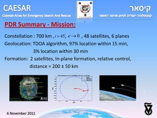 PDR Summary - Mission:
Constellation : 700 km , i 45, e 0 , 48 satellites, 6 planes
Geolocation: TDOA algorithm, 97% location within 15 min,
              3% location within 30 min
Formation: 2 satellites, In-plane formation, relative control,
            distance = 200 ± 50 km




 6 November 2011
 