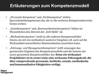 Erläuterungen zum Kompetenzmodell

• „Personale Kompetenz“ und „Fachkompetenz“ stellen
  Querschnittskompetenzen dar, die in alle weiteren Kompetenzbereiche
  hinein wirken.
• „Sozialkompetenz“ und „Kommunikationskompetenz“ bilden im
  Wesentlichen den Bereich der „Soft-Skills“ ab.
• „Methodenkompetenz“ wirkt in alle anderen Kompetenzfelder
  hinein, da sich ein methodisch sauberes Vorgehen z.B. auch auf die
  Wirksamkeit menschlicher Kommunikation auswirken kann.
• „Führungs- und Managementkompetenz“ stellt sozusagen das
  gewünschte Ergebnis des Kompetenzmodells und die Summe der
  zuvor genannten Kompetenzfelder dar. Denn ein wirksamer
  Projektleiter ist in erster Linie eine wirksame Führungskraft, die
  über entsprechende personale, fachliche, soziale, methodische
  und kommunikative Fähigkeiten verfügt.
 