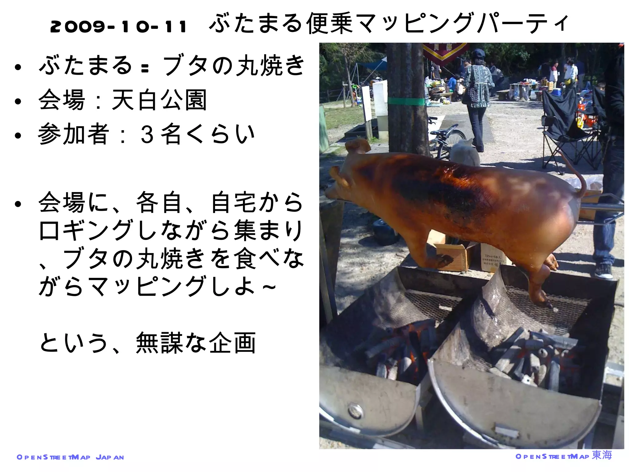 2009-10-11  ぶたまる便乗マッピングパーティ ぶたまる = ブタの丸焼き 会場：天白公園 参加者：３名くらい 会場に、各自、自宅からロギングしながら集まり、ブタの丸焼きを食べながらマッピングしよ～ という、無謀な企画 