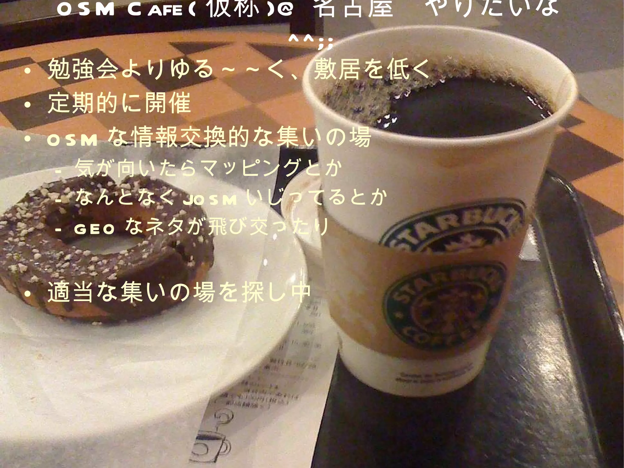 OSM Cafe( 仮称 )@ 名古屋　やりたいな ^^;; 勉強会よりゆる～～く、敷居を低く 定期的に開催 OSM な情報交換的な集いの場 気が向いたらマッピングとか なんとなく JOSM いじってるとか GEO なネタが飛び交ったり 適当な集いの場を探し中 