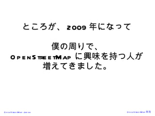 ところが、 2009 年になって 僕の周りで、 OpenStreetMap に興味を持つ人が 増えてきました。 