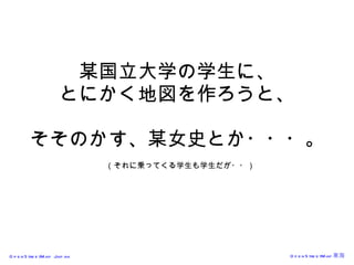 某国立大学の学生に、 とにかく地図を作ろうと、 そそのかす、某女史とか・・・。   （それに乗ってくる学生も学生だが・・） 