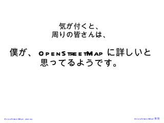気が付くと、 周りの皆さんは、 僕が、 OpenStreetMap に詳しいと 思ってるようです。 