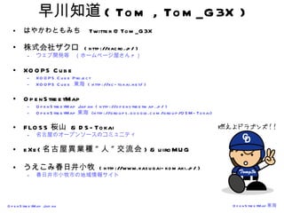 早川知道 ( Tom , Tom_G3X ) はやかわともみち  Twitter @Tom_G3X 株式会社ザクロ   ( http://xacro.jp/ ) ウェブ開発等　（ホームページ屋さん ? ） XOOPS Cube XOOPS Cube Project XOOPS Cube  東海  ( http://xc-tokai.net/ ) OpenStreetMap OpenStreetMap Japan ( http://openstreetmap.jp/ ) OpenStreetMap 東海  (http://groups.google.com/group/OSM-Tokai) FLOSS 桜山  & DS-Tokai 名古屋のオープンソースのコミュニティ eXe( 名古屋異業種 " 人 " 交流会 ) & uiroMUG うえこみ春日井小牧  ( http://www.kasugai-komaki.jp/ ) 春日井市小牧市の地域情報サイト 