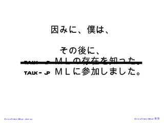 因みに、僕は、 その後に、   talk-jp ＭＬの存在を知った。   talk-jp ＭＬに参加しました。 