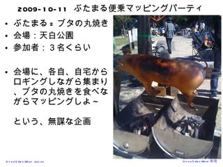 2009-10-11  ぶたまる便乗マッピングパーティ ぶたまる = ブタの丸焼き 会場：天白公園 参加者：３名くらい 会場に、各自、自宅からロギングしながら集まり、ブタの丸焼きを食べながらマッピングしよ～ という、無謀な企画 