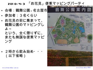 2010-4-3  「お花見」便乗マッピングパーティ 会場：鶴舞公園 : 名古屋市 参加者：３名くらい お花見の前に集まって、 鶴舞公園のマッピングしよ～ という、全く懲りずに、またも無謀な便乗マッピング ２時から飲み始め・・・ （以下省略） 