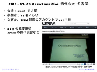 2011-04-23 OpenStreetMap 勉強会 @ 名古屋 会場： eXe@ 名古屋 参加者： 12 名くらい なぜか、 OSM 関西のアカウントで Ust 中継 OSM の概要説明 JOSM の操作実習など http://www.ustream.tv/recorded/14216010 
