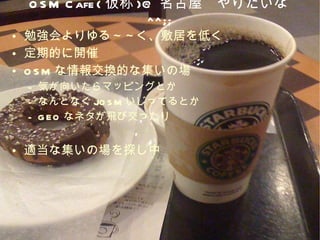 OSM Cafe( 仮称 )@ 名古屋　やりたいな ^^;; 勉強会よりゆる～～く、敷居を低く 定期的に開催 OSM な情報交換的な集いの場 気が向いたらマッピングとか なんとなく JOSM いじってるとか GEO なネタが飛び交ったり 適当な集いの場を探し中 