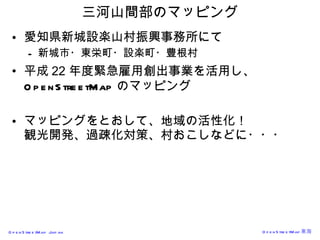 三河山間部のマッピング 愛知県新城設楽山村振興事務所にて 新城市・東栄町・設楽町・豊根村 平成 22 年度 緊急雇用創出事業を活用し、 OpenStreetMap のマッピング マッピングをとおして、地域の活性化！ 観光開発、過疎化対策、村おこしなどに・・・ 