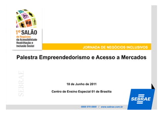 JORNADA DE NEGÓCIOS INCLUSIVOS


Palestra Empreendedorismo e Acesso a Mercados
SEBRAE




                     18 de Junho de 2011

            Centro de Ensino Especial 01 de Brasilia



                               0800 570 0800 / www.sebrae.com.br
 