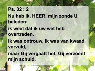Ps. 32 : 2Nu heb ik, HEER, mijn zonde U beleden:ik weet dat ik uw wet heb overtreden.Ik was ontrouw, ik was van kwaad vervuld,maar Gij vergaaft het, Gij verzoent mijn schuld.