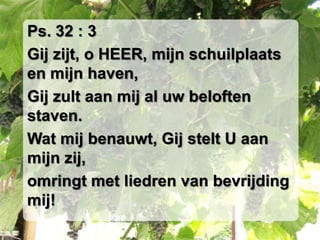 Ps. 32 : 3Gij zijt, o HEER, mijn schuilplaats en mijn haven,Gij zult aan mij al uw beloften staven.Wat mij benauwt, Gij stelt U aan mijn zij,omringt met liedren van bevrijding mij!
