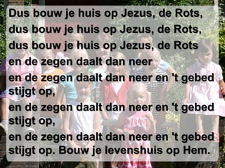Dus bouw je huis op Jezus, de Rots,dus bouw je huis op Jezus, de Rots,dus bouw je huis op Jezus, de Rotsen de zegen daalt dan neeren de zegen daalt dan neer en 't gebed stijgt op,en de zegen daalt dan neer en 't gebed stijgt op,en de zegen daalt dan neer en 't gebed stijgt op. Bouw je levenshuis op Hem.