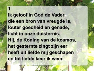 1Ik geloof in God de Vaderdie een bron van vreugde is,louter goedheid en genade,licht in onze duisternis.Hij, de Koning van de kosmos,het gesternte zingt zijn eerheeft uit liefde mij geschapenen tot liefde keer ik weer.
