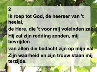 2Ik roep tot God, de heerser van 't heelal,de Here, die 't voor mij voleinden zal;Hij zal zijn redding zenden, mij bevrijdenvan allen die bedacht zijn op mijn val.Zijn waarheid en zijn trouw staan mij terzijde.