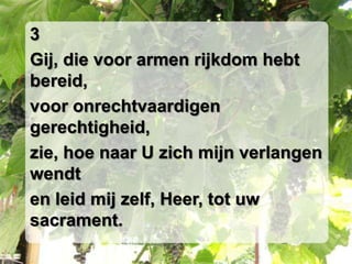 3Gij, die voor armen rijkdom hebt bereid,voor onrechtvaardigen gerechtigheid,zie, hoe naar U zich mijn verlangen wendten leid mij zelf, Heer, tot uw sacrament.