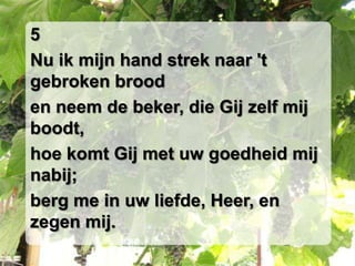 5Nu ik mijn hand strek naar 't gebroken brooden neem de beker, die Gij zelf mij boodt,hoe komt Gij met uw goedheid mij nabij;berg me in uw liefde, Heer, en zegen mij.