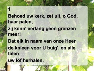 1Behoed uw kerk, zet uit, o God, haar palen,zij kenn' eerlang geen grenzen meer!Dat elk in naam van onze Heerde knieen voor U buig', en alle talenuw lof herhalen.