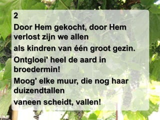 2Door Hem gekocht, door Hem verlost zijn we allenals kindren van één groot gezin.Ontgloei' heel de aard in broedermin!Moog' elke muur, die nog haar duizendtallenvaneen scheidt, vallen!