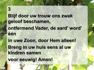 3Blijf door uw trouw ons zwak geloof beschamen,ontfermend Vader, de aard' word' éénin uwe Zoon, door Hem alleen!Breng in uw huis eens al uw kindren samenvoor eeuwig! Amen!