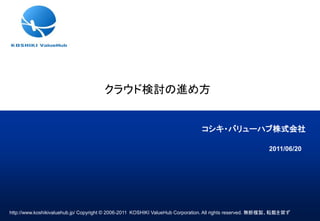 クラウド検討の進め方


                                                                              コシキ・バリューハブ株式会社

                                                                                                         2011/06/20




http://www.koshikivaluehub.jp/ Copyright © 2006-2011 KOSHIKI ValueHub Corporation. All rights reserved. 無断複製、転載を禁ず
 