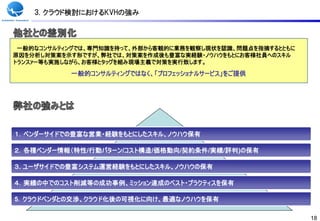 3. クラウド検討におけるKVHの強み



 一般的なコンサルティングでは、専門知識を持って、外部から客観的に業務を観察し現状を認識、問題点を指摘するとともに
原因を分析し対策案を示す形ですが、弊社では、対策案を作成後も豊富な実経験・ノウハウをもとにお客様社員へのスキル
トランスァー等も実施しながら、お客様とタッグを組み現場主義で対策を実行致します。

           一般的コンサルティングではなく、「プロフェッショナルサービス」をご提供




１．ベンダーサイドでの豊富な営業・経験をもとにしたスキル、ノウハウ保有

２．各種ベンダー情報（特性/行動パターン/コスト構造/価格動向/契約条件/実績/評判)の保有

３. ユーザサイドでの豊富システム運営経験をもとにしたスキル、ノウハウの保有

４．実績の中でのコスト削減等の成功事例、ミッション達成のベスト・プラクティスを保有

5．クラウドベンダとの交渉、クラウド化後の可視化に向け、最適なノウハウを保有

                                                            18
 