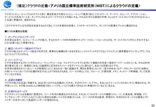 (補足）クラウドの定義<アメリカ国立標準技術研究所（NIST）によるクラウドの定義>

クラウドコンピューティングとはモデルであり、構成変更が可能なコンピューティング資源（例としてネットワーク、サービス、ストレージ、アプリケーション、
サービス）の共有プールを、オンデマンドなネットワークアクセスで可能にする。それはわずかな管理の手間、もしくはサービスプロバイダとのやりとりによっ
て迅速に準備され、提供される。

このクラウドモデルは可用性を促進するものであり、5つの本質的な性質と、3つのサービスモデル、そして4つの配備モデルから構成される。

■５つの本質的な性格：

１．オンデマンドセルフサービス
利用者は自身で、コンピューティングの能力、すなわちサーバの利用時間やネットワークストレージといったものを、サービスプロバイダの人手を介するこ
となく必要に応じて準備できる。

２．幅広いネットワーク経由のアクセス
クラウドの能力はネットワーク経由で利用でき、標準的な機構を持つさまざまなシンクライアントやそうでないクライアント（携帯電話やラップトップPC、PDA
など）からアクセスされる。

３．リソースプール
クラウドを提供するプロバイダのコンピューティングリソースは、マルチテナントモデルを用いて複数の利用者へ提供すべくプールされている。それは利用
者の要求に従って、物理的にあるいは論理的に区別されたリソースをダイナミックに割り当て、あるいは再割り当てする。
利用者は提供されているリソースが物理的にどこにあるかは一般に認識せず、関知も管理もしないが、（国や州あるいはデータセンターなどの）抽象化
の高いレベルにおいてその位置を特定することができるものもある。リソースの例としては、ストレージ、計算処理、メモリ、ネットワーク帯域幅、そして仮想
マシンなどがある。

４．迅速な伸縮性
クラウドの能力は迅速に伸縮する。あるときにはそれは自動的に行われ、すばやくスケールアウトし、あるいはスケールインのためにすぐに解放される。利
用者にとって、その能力はほとんど無制限であり、いつでも、いくらでも購入できるように準備されているように見える。

５．計測されるサービス
クラウドのシステムは自動的に管理され、リソース利用の最適化が行われる。それはいくつかのサービスの種類（ストレージ、計算処理、帯域幅、アク
ティブなユーザーアカウントなど）に応じた適切な抽象レベルの計測能力による。 リソースの利用は監視、管理され、利用されたサービスは顧客とプロ
バイダーの双方に対して透過的にレポートが提供される。

                                                                             20
 