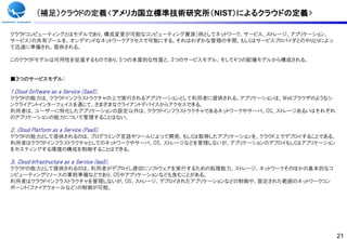 (補足）クラウドの定義<アメリカ国立標準技術研究所（NIST）によるクラウドの定義>

クラウドコンピューティングとはモデルであり、構成変更が可能なコンピューティング資源（例としてネットワーク、サービス、ストレージ、アプリケーション、
サービス）の共有プールを、オンデマンドなネットワークアクセスで可能にする。それはわずかな管理の手間、もしくはサービスプロバイダとのやりとりによっ
て迅速に準備され、提供される。

このクラウドモデルは可用性を促進するものであり、5つの本質的な性質と、3つのサービスモデル、そして4つの配備モデルから構成される。


■３つのサービスモデル：

1.Cloud Software as a Service (SaaS).
クラウドの能力は、クラウドインフラストラクチャの上で実行されるアプリケーションとして利用者に提供される。アプリケーションは、Webブラウザのようなシ
ンクライアントインターフェイスを通じて、さまざまなクライアントデバイスからアクセスできる。
利用者は、ユーザーに特化したアプリケーションの設定以外は、クラウドインフラストラクチャであるネットワークやサーバ、OS、ストレージあるいはそれぞれ
のアプリケーションの能力について管理することはない。

２．Cloud Platform as a Service (PaaS).
クラウドの能力として提供されるのは、プログラミング言語やツールによって開発、もしくは取得したアプリケーションを、クラウド上でデプロイすることである。
利用者はクラウドインフラストラクチャとしてのネットワークやサーバ、OS、ストレージなどを管理しないが、アプリケーションのデプロイもしくはアプリケーション
をホスティングする環境の構成を制御することはできる。

３．Cloud Infrastructure as a Service (IaaS).
クラウドの能力として提供されるのは、利用者がデプロイし適切にソフトウェアを実行するための処理能力、ストレージ、ネットワークそのほかの基本的なコ
ンピューティングリソースの事前準備などであり、OSやアプリケーションなども含むことがある。
利用者はクラウドインフラストラクチャを管理しないが、OS、ストレージ、デプロイされたアプリケーションなどの制御や、限定された範囲のネットワークコン
ポーント（ファイアウォールなど）の制御が可能。




                                                                               21
 