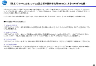(補足）クラウドの定義<アメリカ国立標準技術研究所（NIST）によるクラウドの定義>

クラウドコンピューティングとはモデルであり、構成変更が可能なコンピューティング資源（例としてネットワーク、サービス、ストレージ、アプリケーショ
ン、サービス）の共有プールを、オンデマンドなネットワークアクセスで可能にする。それはわずかな管理の手間、もしくはサービスプロバイダとのやり
とりによって迅速に準備され、提供される。

このクラウドモデルは可用性を促進するものであり、5つの本質的な性質と、3つのサービスモデル、そして4つの配備モデルから構成される。


■４つの配備（デプロイメント）モデル：

１，プライベートクラウド
クラウドインフラストラクチャーは単独の組織によって運用される。その組織、あるいはサードパーティによって管理され、オンプレミスもしくはオフプレ
ミスとして設置される。

２．コミュニティクラウド
クラウドインフラストラクチャーはいくつかの組織によって共有され、同じ意識（ミッション、セキュリティ、要件、ポリシー、コンプライアンス）を持つコ
ミュニティをサポートする。その組織、あるいはサードパーティによって管理され、オンプレミスもしくはオフプレミスとして設置される。

３．パブリッククラウド
クラウドインフラストラクチャーは、誰でも、あるいは広い範囲の業種に対して利用可能となる。クラウドサービスを販売する組織によって所有される。

４．ハイブリッドクラウド
クラウドインフラストラクチャーが、2つかそれ以上のクラウド（プライベート、コミュニティ、あるいはパブリック）から構成されるもの。個別の実体を残し
つつも、標準もしくは独自技術によるデータやアプリケーションの可搬性（クラウド間のロードバランスなど）によって結合されている。




                                                                           22
 