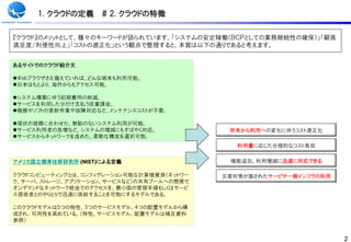 1. クラウドの定義     # 2. クラウドの特徴

『クラウド』のメリットとして、種々のキーワードが語られています。「システムの安定稼働（ＢＣＰとしての業務継続性の確保）」「顧客
満足度/利便性向上」「コストの適正化」という観点で整理すると、本質は以下の通りであると考えます。


あるサイトでのクラウド紹介文

Webブラウザさえ備えていれば、どんな端末も利用可能。
日本はもとより、海外からもアクセス可能。

システム構築に伴う初期費用の削減。
サービスを利用した分だけ支払う従量課金。
機器やソフトの更新作業や故障対応など、メンテナンスコストが丌要。

現状の規模に合わせた、無駄のないシステム利用が可能。
サービス利用者の急増など、システムの増減にもすばやく対応。              所有から利用への変化に伴うコスト適正化
サービスからネットワークを含めた、柔軟な構成を選択可能。
                                              利用量に応じた合理的なコスト負担

アメリカ国立標準技術研究所 (NIST)による定義                   機能追加、利用増減に迅速に対応できる

クラウドコンピューティングとは、コンフィグレーション可能な計算機資源（ネットワー   災害対策が施されたサービサー側インフラの利用
ク、サーバ、ストレージ、アプリケーション、サービスなど）の共有プールへの簡便で
オンデマンドなネットワーク経由でのアクセスを、最小限の管理手順もしくはサービ
ス提供者とのやりとりで迅速に供給することを可能にするモデルである。

このクラウドモデルは5つの特性、3つのサービスモデル、4つの配置モデルから構
成され、可用性を高めている。（特性、サービスモデル、配置モデルは補足資料
参照）


                                                                    2
 