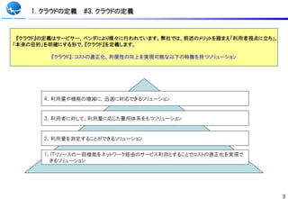 1. クラウドの定義   #3. クラウドの定義



 『クラウド』の定義はサービサー、ベンダにより様々に行われています。弊社では、前述のメリットを踏まえ「利用者視点に立ち」、
「本来の目的」を明確にする形で、『クラウド』を定義します。

        『クラウド』：コストの適正化、利便性の向上を実現可能な以下の特徴を持つソリューション




       4．利用量や機能の増減に、迅速に対応できるソリューション


       3．利用者に対して、利用量に応じた費用体系をもつソリューション


       2．利用量を測定することができるソリューション


       1．ＩＴリソースの一部機能をネットワーク経由のサービス利用とすることでコストの適正化を実現で
         きるソリューション




                                                                3
 