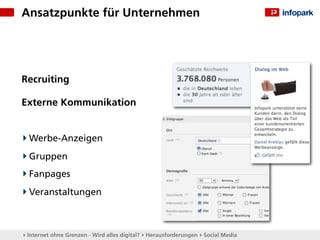 Ansatzpunkte für Unternehmen




Recruiting

Externe Kommunikation


  Werbe-Anzeigen
  Gruppen
  Fanpages
  Veranstaltungen



▸ Internet ohne Grenzen - Wird alles digital? ▸ Herausforderungen ▸ Social Media
 