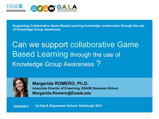 Supporting Collaborative Game Based Learning knowledge construction through the use of Knowledge Group Awareness Margarida ROMERO, Ph.D.   Associate Director of E-learning. ESADE Business School. [email_address] 20/06/2011 1st GaLA Alignement School. Edinburgh 2011 Can we support  collaborative Game Based Learning   through the use of Knowledge Group Awareness  ? 