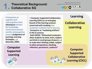 Learning Collaborative Learning Computer Supported Collaborative Learning (CSCL) as an emerging branch of the learning sciences concerned with studying  how computers mediates the CL process .   Computers as “mediating artifacts” in the CL process.   Stahl (2010): “Networked computers allow students to work, learn, explore and think in small groups of peers (...) to make their thinking visible, subject to other perspectives, checking, reflection, persistence, audience”  Computer Supported Collaborative Learning (CSCL) Computer Supported Learning Computers as cognitive and metacognitive tools  allowing to  elicitate the knowledge construction process and the metacognitive process  (Judgement of Learning, Learning Strategies,....) (Azevedo, 2005) Theoretical Background:  Collaborative SG 1.   