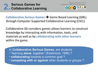 Collaborative Serious Games     Game Based Learning (GBL) through Computer Supported Collaborative Learning (CSCL) Collaborative SG considers games allows learners to construct knowledge by interacting with information, tools, and materials as well as by  collaborating with other learners  within the game. In  Collaborative Serious Games , are students “ learning  alone , together” (Eastmond, 1995) ? collaborating  towards a common goal ? competing with or against  other students or groups ? Serious Games for Collaborative Learning 2.   