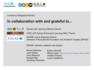 In collaboration with and grateful to... Games and Learning Alliance (GaLA) STELLAR Games Enhanced Learning (GEL) Theme ESADE Law & Business School Direction of Educational Innovation and Academic Quality (DIPQA) ESADE members related to the project : Ricard Serlavós Joan Rodón Joan Massons Susana Mas Jonathan Wareham  Esteve Almirall Mireia Usart.  Pitch on Time & Serious Game (21th) Ariadna Padrós Laura Castellucci Lecture by Margarida Romero 