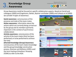 Knowledge Group Awareness 3.   Group Awareness could be focused on specific collaboration aspects. Based on Carroll and colleagues (2003) and Engelmann, Dehler, Boemer and Buder (2009) and Collazos et al (2002) we consider 4 types of awareness: Social awareness : consciousness of the presence and state of the team-mates Action awareness : information about the actions which are currently being carried out by the group and its members (primarily important in the context of synchronous collaboration) Activity awareness : consciousness of the activity of the team-mates (that has been performed, or to be performed to achieve the task) (Shared) Knowledge (Group) Awareness : consciousness of the team-mates knowledge and the group knowledge construction process. Brennan and Williams (1995) used the term Feeling of Anothers' Knowing (FOAK) to refer to the KGA.  