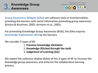 Knowledge Group Awareness 3.   Group Awareness Widgets (GAw)  are software tools or functionnalities providing the learners with social information promoting group awareness (Kreijns & Kirschner, 2002; Jermann et al., 2001) For promoting Knowledge Group Awareness (KGA), the GAw requires  Knowledge Explicitation (KE)  by the learners.  We consider 3 types of KE: 1.  Previous knowledge elicitation 2.  Knowledge (Elicited through the task) 3.  Judgement of Learning (JoL) We expect the collective display (GAw) of this 3 types of KE to increase the knowledge group awareness and enhance the collaborative learning process.    