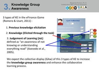 Knowledge Group Awareness 3.   3 types of KE in the eFinance Game  (Romero & Usart, 2011) : 3.  Judgement of Learning (JoL)  defined as “an awareness of not knowing or understanding everything read” (Azevedo et al., 2005). 1.  Previous knowledge elicitation 2.  Knowledge (Elicited through the task) We expect the collective display (GAw) of this 3 types of KE to increase the  knowledge group awareness  and enhance the collaborative learning process.  